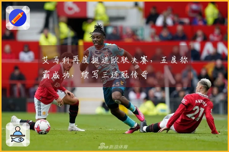 艾马利再度挺进欧联决赛，五度称霸成功，续写三连冠传奇